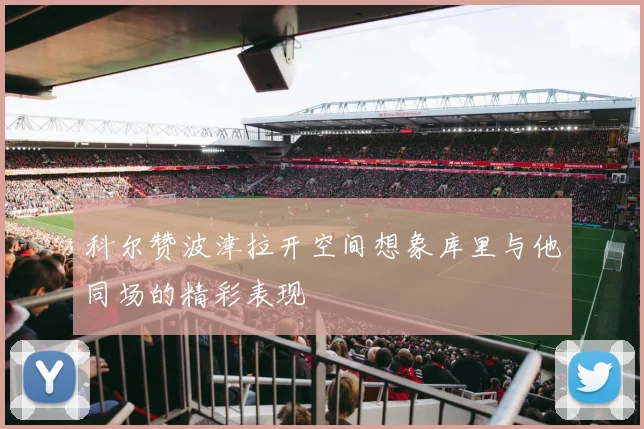 科尔赞波津拉开空间想象库里与他同场的精彩表现