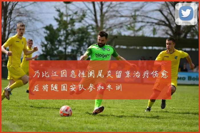 乃比江因急性阑尾炎留京治疗伤愈后将随国安队参加冬训