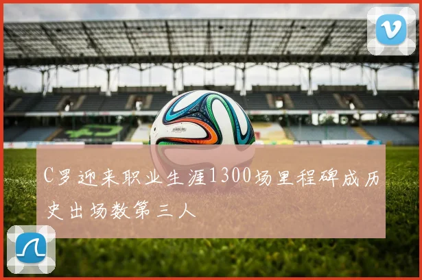 C罗迎来职业生涯1300场里程碑成历史出场数第三人