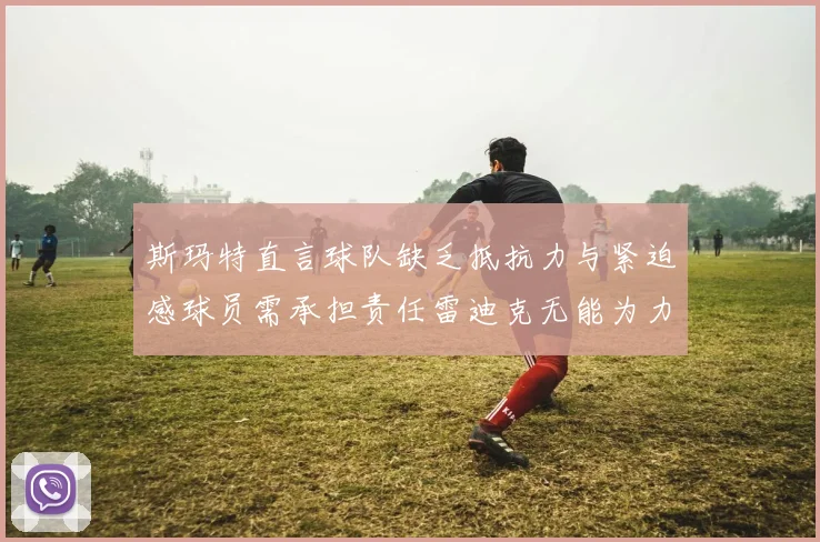 斯玛特直言球队缺乏抵抗力与紧迫感球员需承担责任雷迪克无能为力