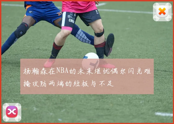 杨瀚森在NBA的未来堪忧偶尔闪光难掩攻防两端的短板与不足