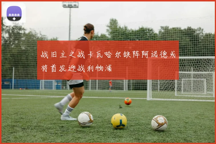 战旧主之战卡瓦哈尔缺阵阿诺德或将首发迎战利物浦