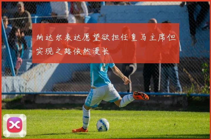 纳达尔表达愿望欲担任皇马主席但实现之路依然漫长