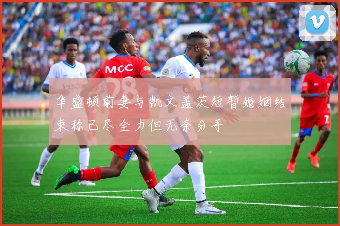 华盛顿前妻与凯文盖茨短暂婚姻结束称已尽全力但无奈分手