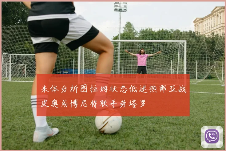 米体分析图拉姆状态低迷热那亚战皮奥或博尼将联手劳塔罗