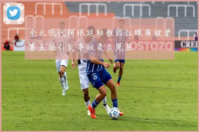 全北现代阿根廷助教因拉眼角被禁赛五场引发争议是否冤屈