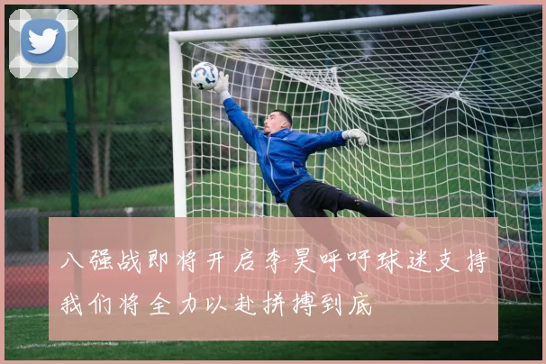 八强战即将开启李昊呼吁球迷支持我们将全力以赴拼搏到底
