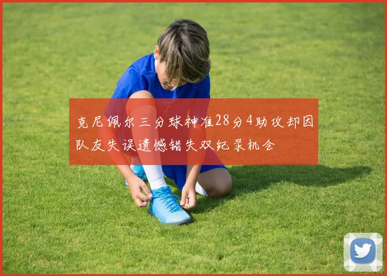 克尼佩尔三分球神准28分4助攻却因队友失误遗憾错失双纪录机会