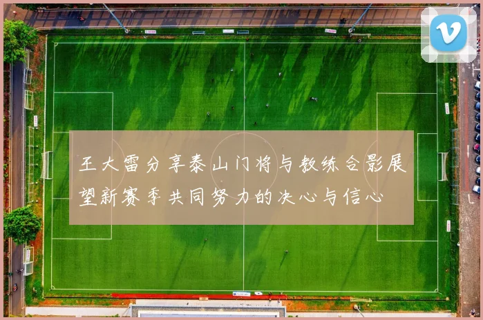 王大雷分享泰山门将与教练合影展望新赛季共同努力的决心与信心
