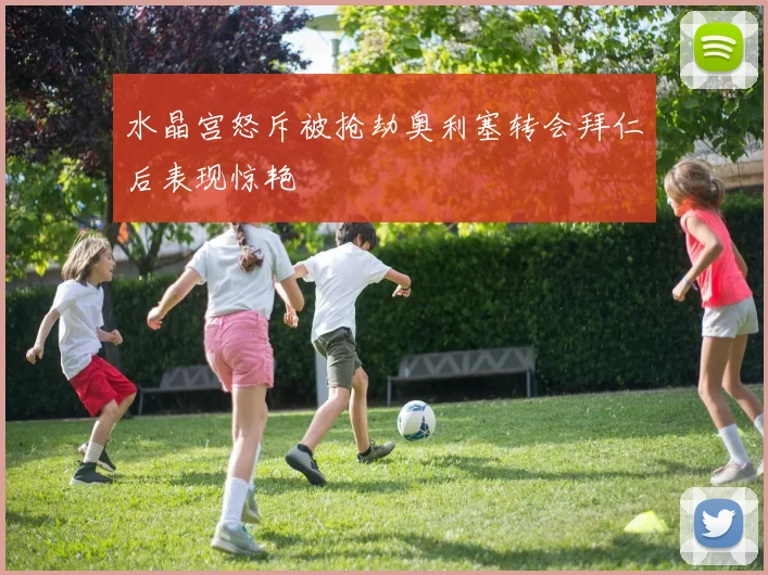 水晶宫怒斥被抢劫奥利塞转会拜仁后表现惊艳