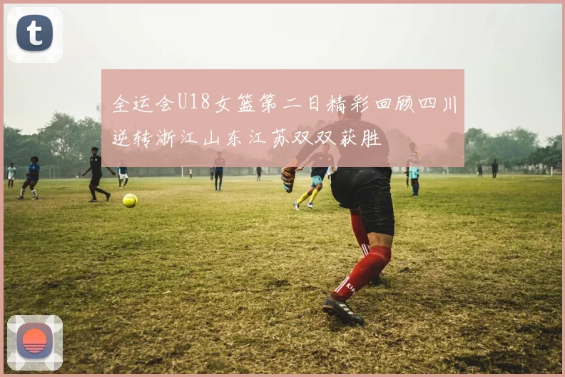 全运会U18女篮第二日精彩回顾四川逆转浙江山东江苏双双获胜