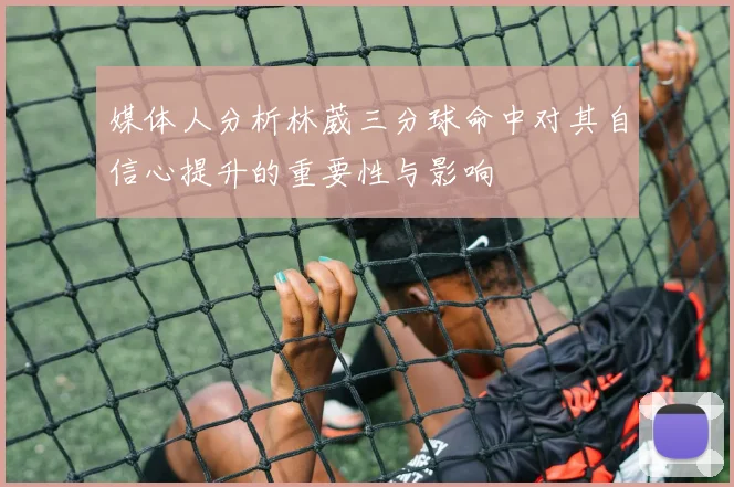 媒体人分析林葳三分球命中对其自信心提升的重要性与影响