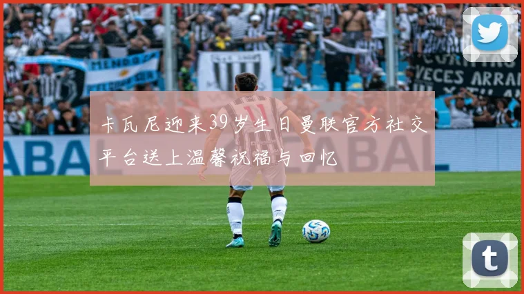 卡瓦尼迎来39岁生日曼联官方社交平台送上温馨祝福与回忆