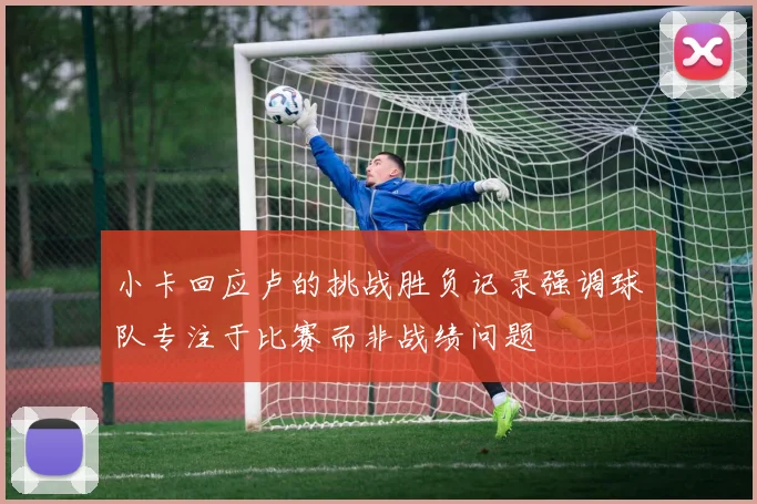 小卡回应卢的挑战胜负记录强调球队专注于比赛而非战绩问题