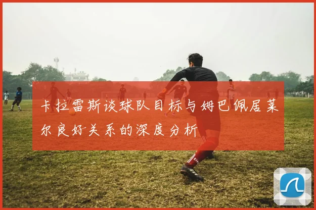 卡拉雷斯谈球队目标与姆巴佩居莱尔良好关系的深度分析