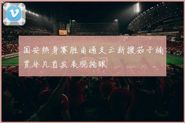 国安热身赛胜南通支云新援茹子楠贾非凡首发表现抢眼