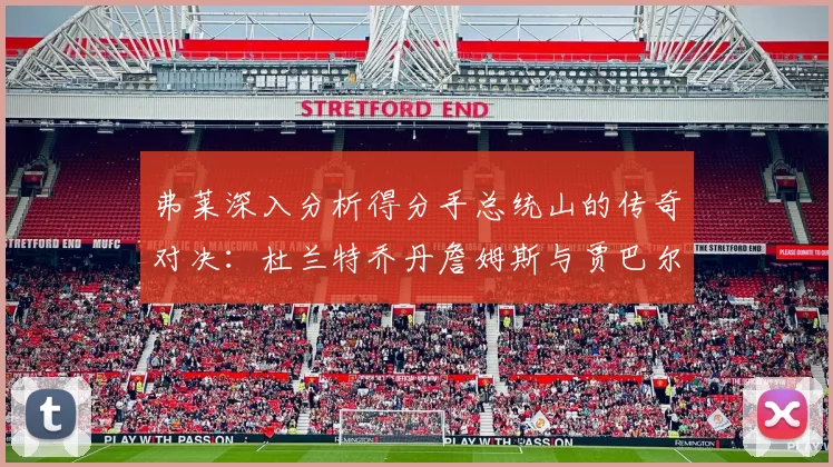 弗莱深入分析得分手总统山的传奇对决：杜兰特乔丹詹姆斯与贾巴尔的伟大之路