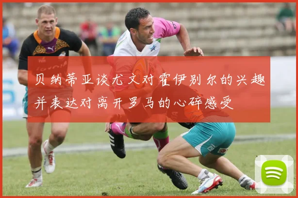 贝纳蒂亚谈尤文对霍伊别尔的兴趣并表达对离开罗马的心碎感受