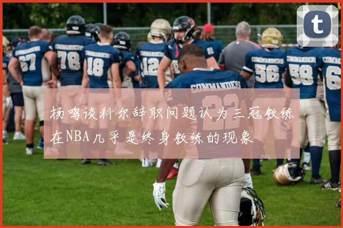 杨鸣谈科尔辞职问题认为三冠教练在NBA几乎是终身教练的现象