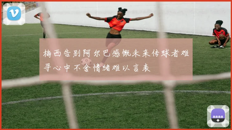 梅西告别阿尔巴感慨未来传球者难寻心中不舍情绪难以言表