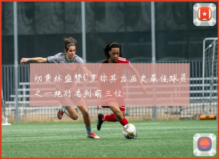 切费林盛赞C罗称其为历史最佳球员之一绝对名列前三位