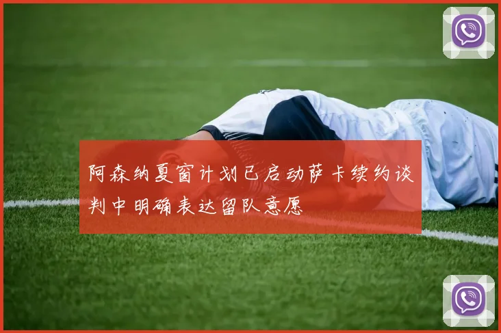 阿森纳夏窗计划已启动萨卡续约谈判中明确表达留队意愿