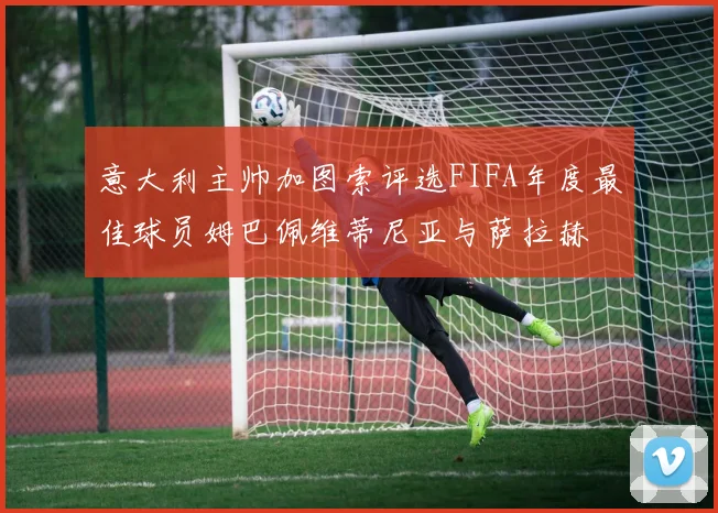 意大利主帅加图索评选FIFA年度最佳球员姆巴佩维蒂尼亚与萨拉赫