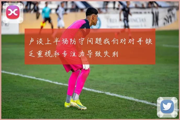 卢谈上半场防守问题我们对对手缺乏重视和专注力导致失利