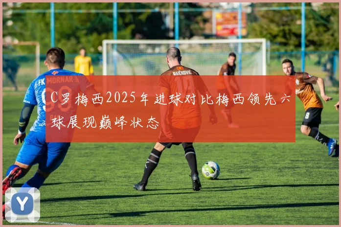 C罗梅西2025年进球对比梅西领先六球展现巅峰状态