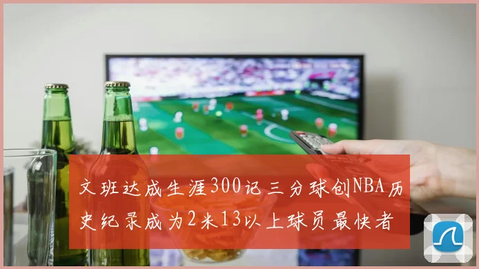 文班达成生涯300记三分球创NBA历史纪录成为2米13以上球员最快者