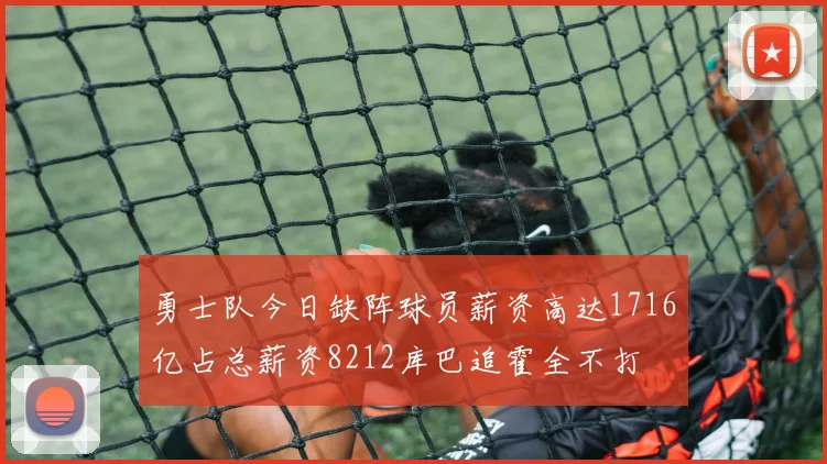 勇士队今日缺阵球员薪资高达1716亿占总薪资8212库巴追霍全不打