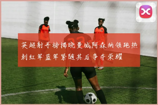 英超射手榜揭晓曼城阿森纳领跑热刺红军蓝军紧随其后争夺荣耀
