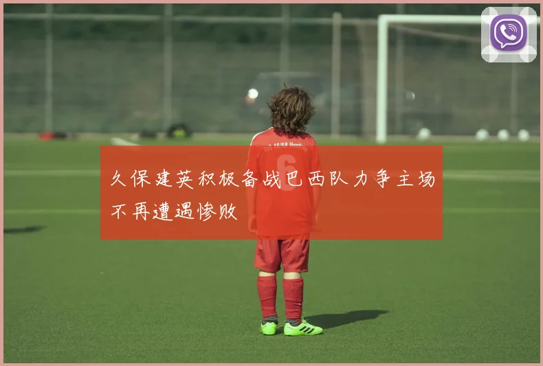 久保建英积极备战巴西队力争主场不再遭遇惨败