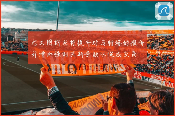 尤文图斯或将提升对马特塔的报价并增加强制买断条款以促成交易