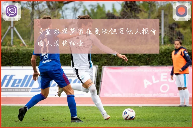 马奎尔渴望留在曼联但若他人报价诱人或将转会