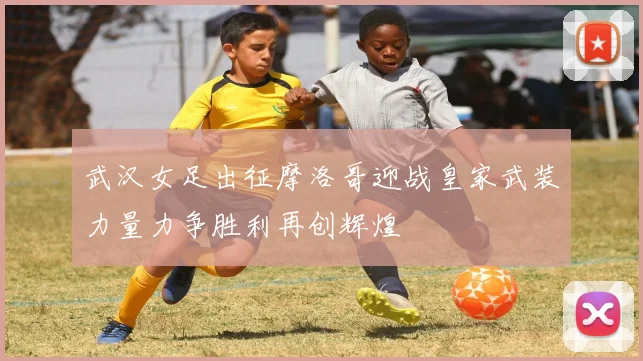 武汉女足出征摩洛哥迎战皇家武装力量力争胜利再创辉煌