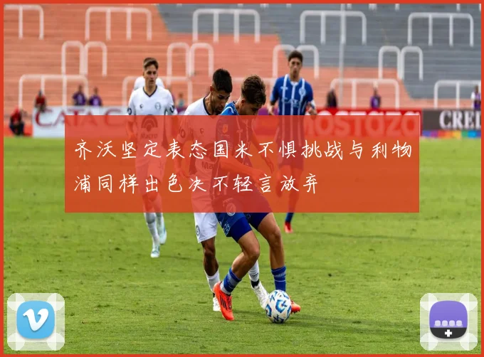 齐沃坚定表态国米不惧挑战与利物浦同样出色决不轻言放弃